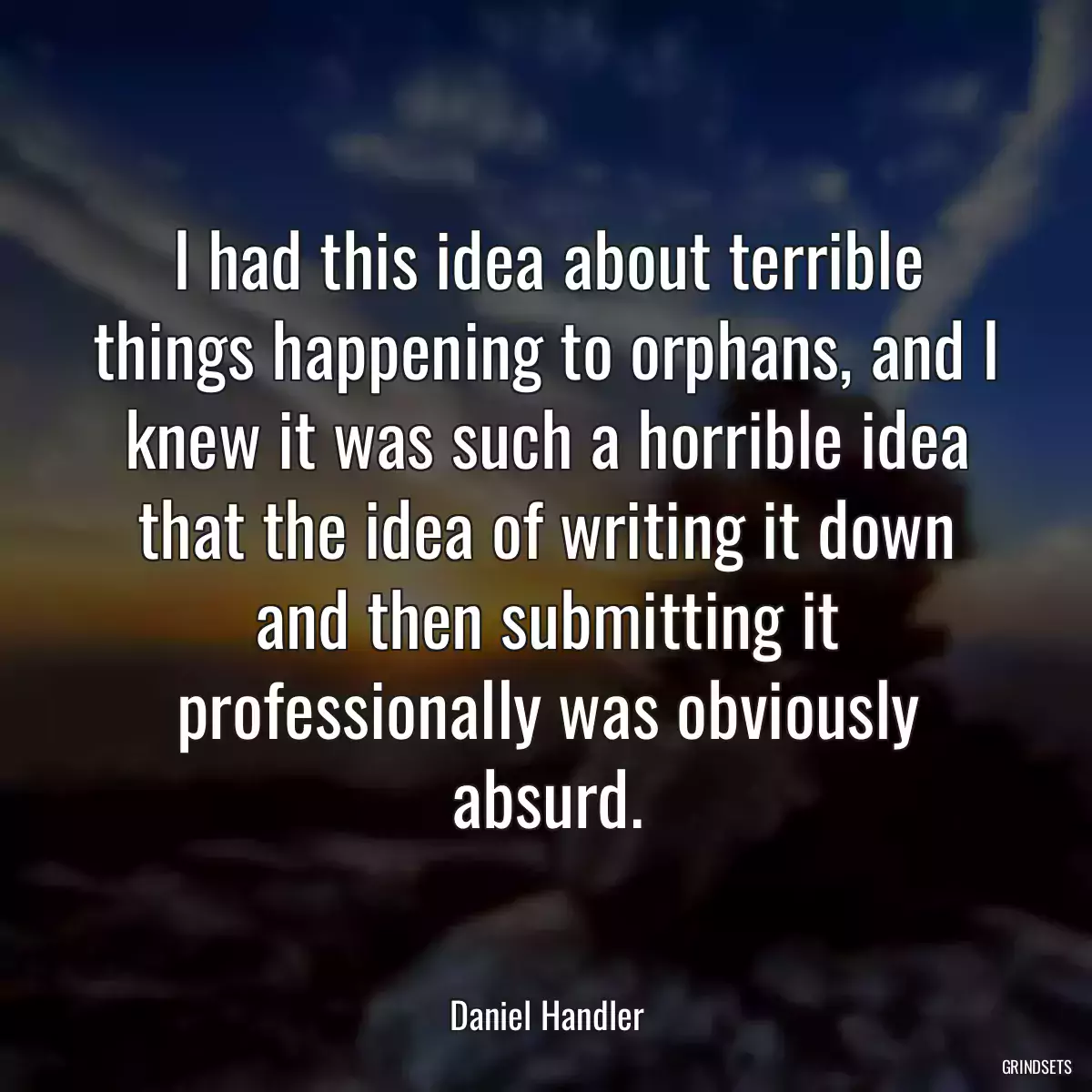 I had this idea about terrible things happening to orphans, and I knew it was such a horrible idea that the idea of writing it down and then submitting it professionally was obviously absurd.