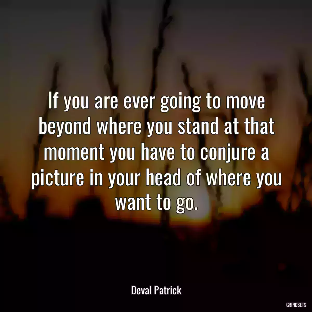 If you are ever going to move beyond where you stand at that moment you have to conjure a picture in your head of where you want to go.