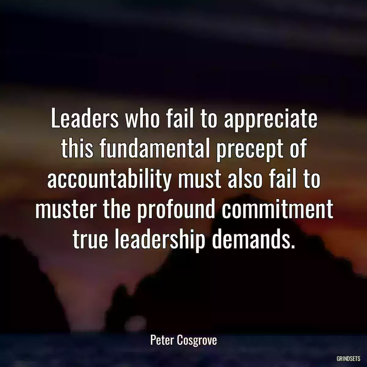 Leaders who fail to appreciate this fundamental precept of accountability must also fail to muster the profound commitment true leadership demands.