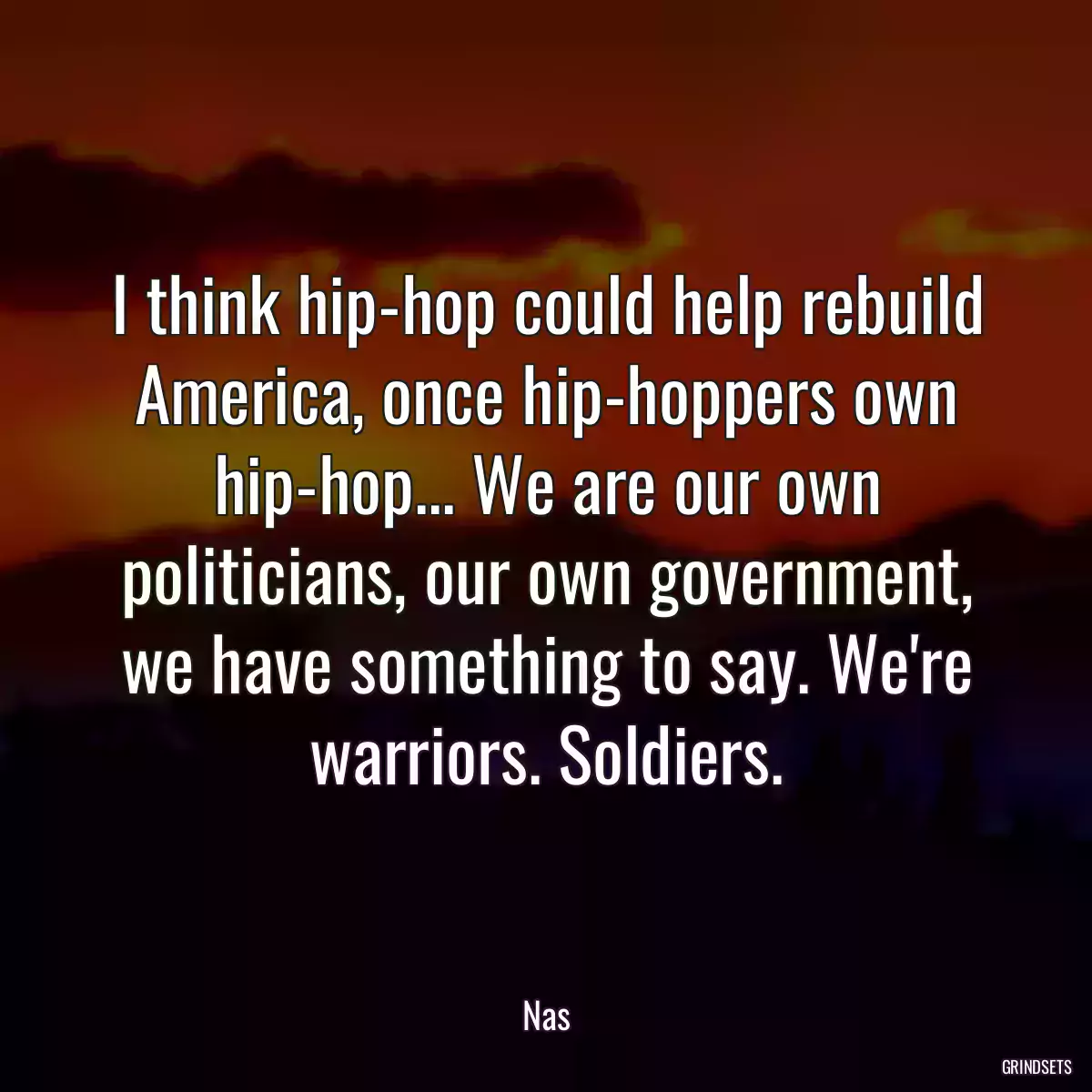 I think hip-hop could help rebuild America, once hip-hoppers own hip-hop... We are our own politicians, our own government, we have something to say. We\'re warriors. Soldiers.