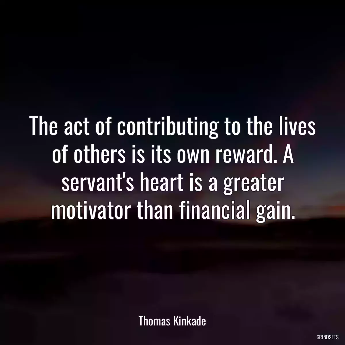 The act of contributing to the lives of others is its own reward. A servant\'s heart is a greater motivator than financial gain.