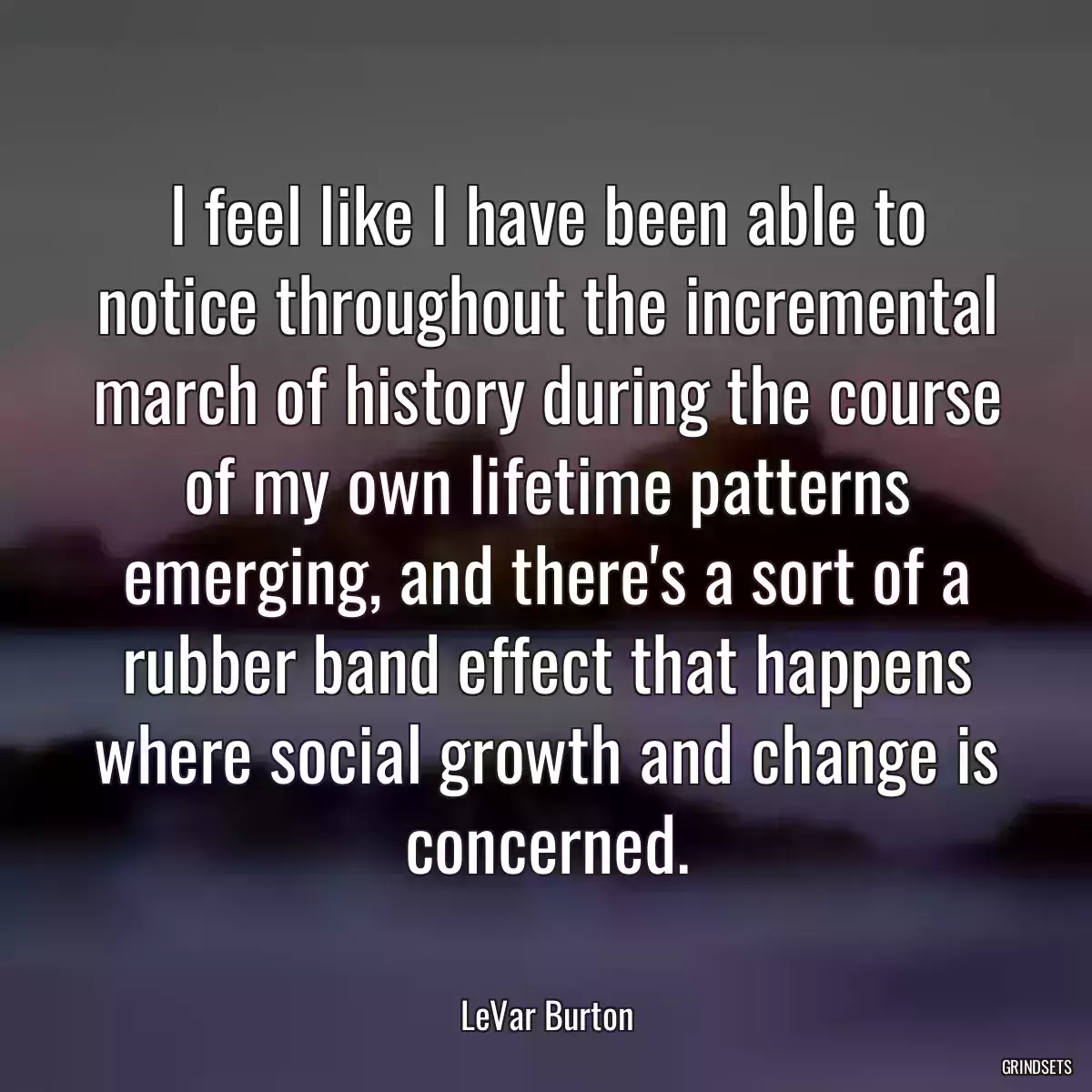 I feel like I have been able to notice throughout the incremental march of history during the course of my own lifetime patterns emerging, and there\'s a sort of a rubber band effect that happens where social growth and change is concerned.