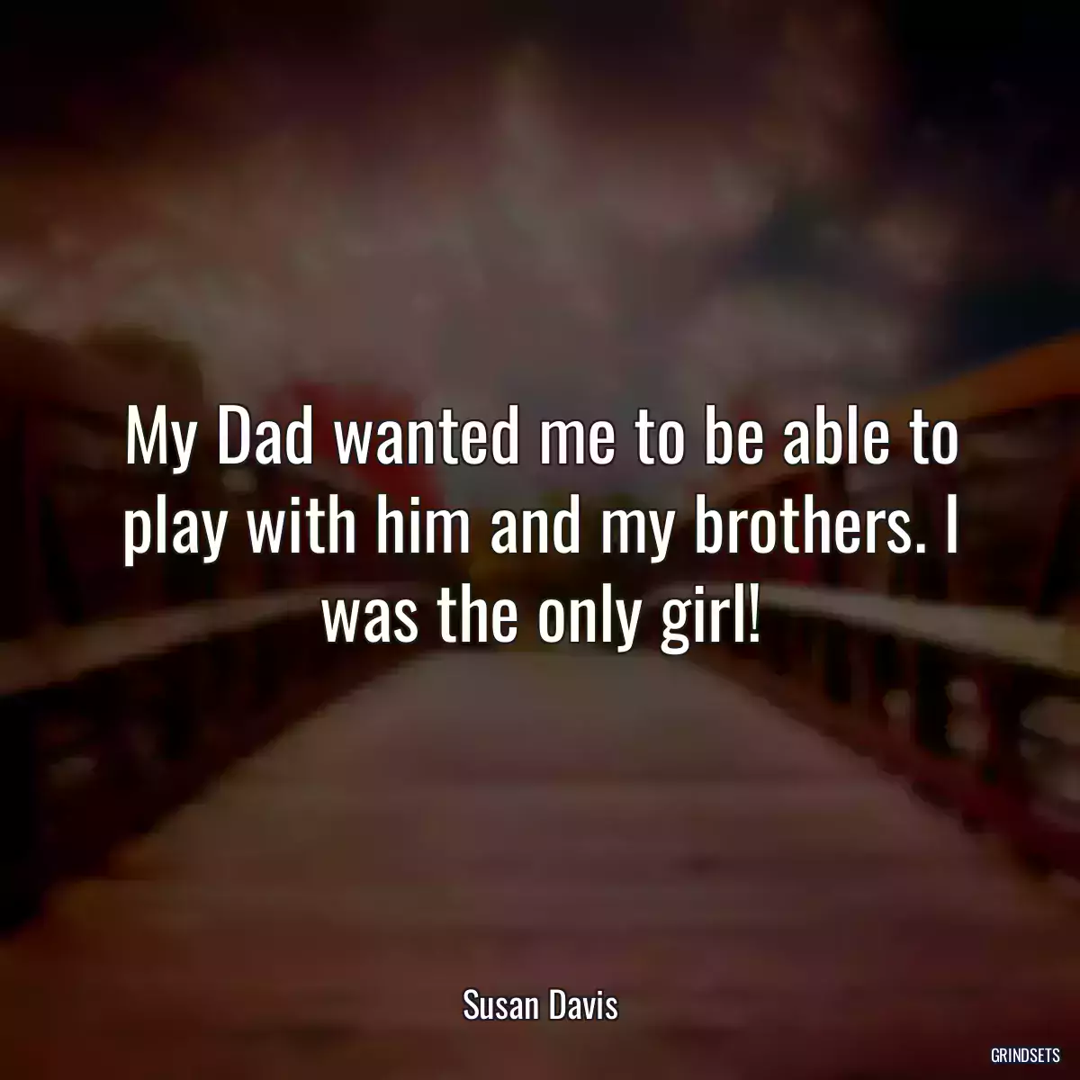 My Dad wanted me to be able to play with him and my brothers. I was the only girl!