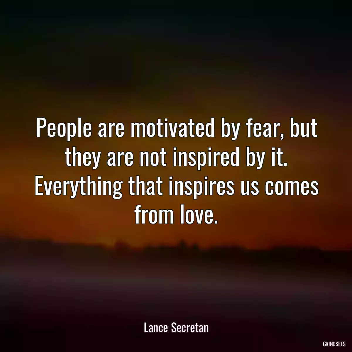 People are motivated by fear, but they are not inspired by it. Everything that inspires us comes from love.