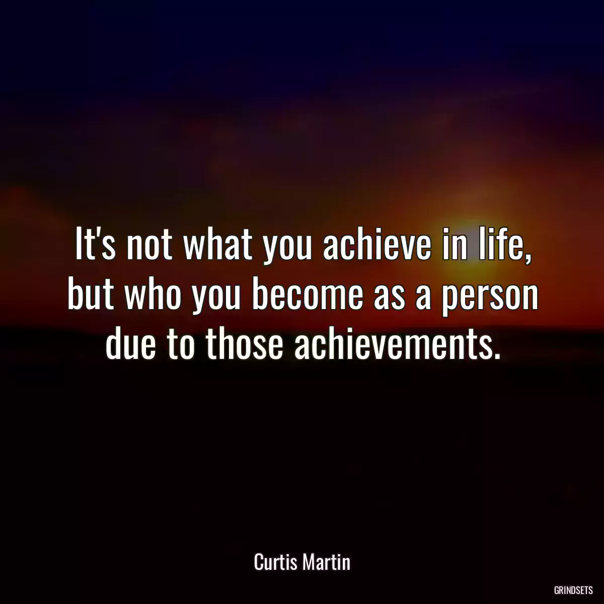 It\'s not what you achieve in life, but who you become as a person due to those achievements.