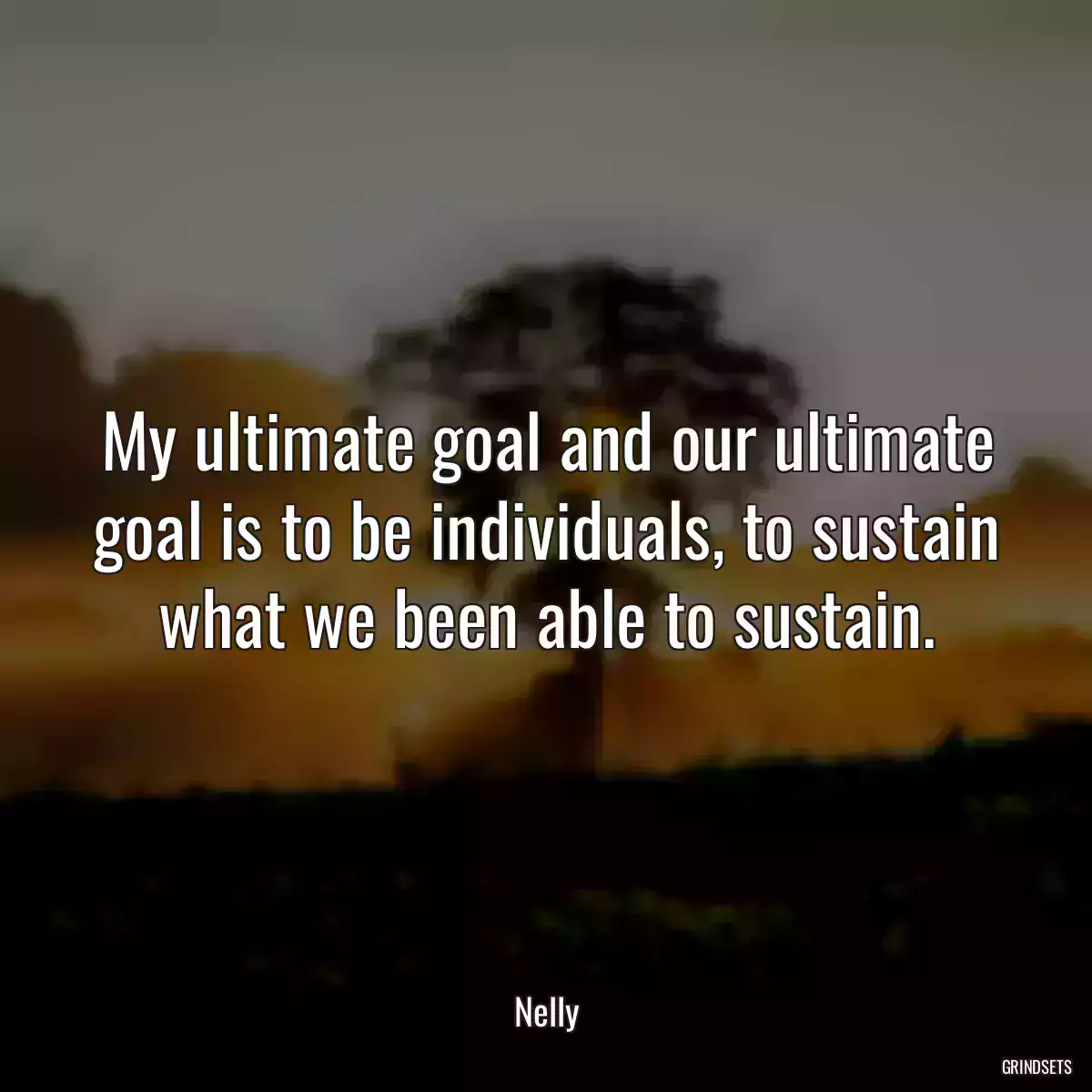 My ultimate goal and our ultimate goal is to be individuals, to sustain what we been able to sustain.