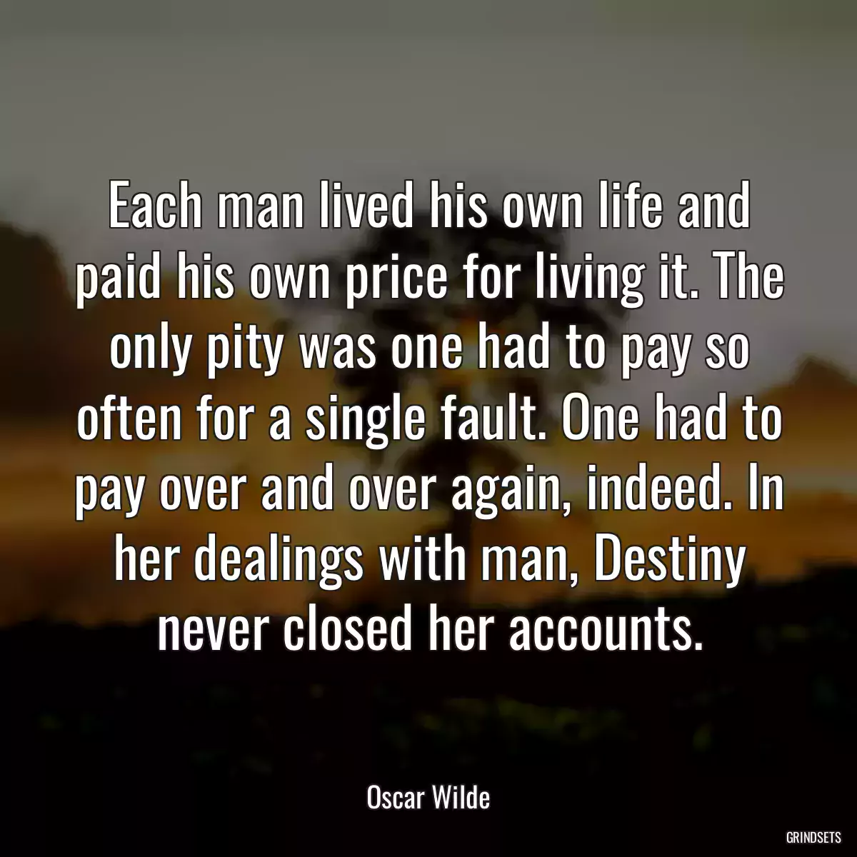 Each man lived his own life and paid his own price for living it. The only pity was one had to pay so often for a single fault. One had to pay over and over again, indeed. In her dealings with man, Destiny never closed her accounts.