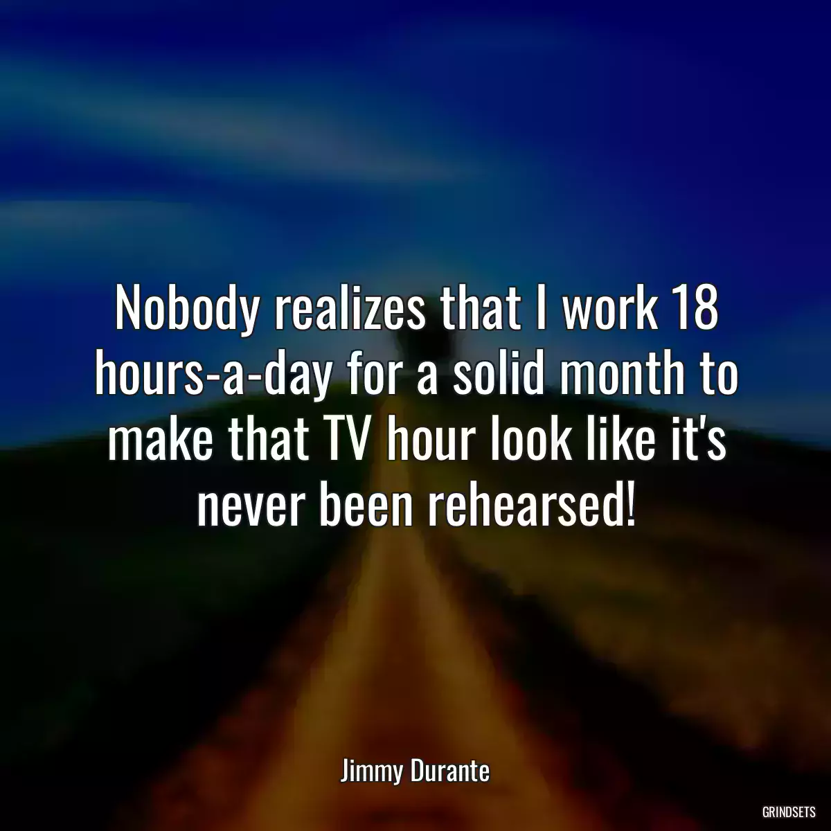 Nobody realizes that I work 18 hours-a-day for a solid month to make that TV hour look like it\'s never been rehearsed!