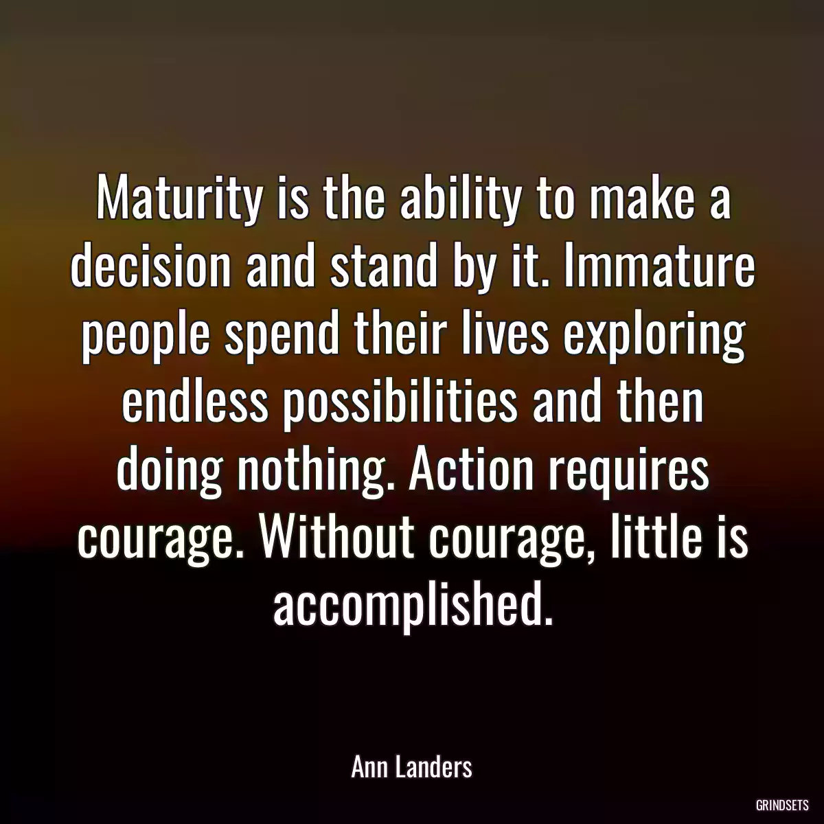 Maturity is the ability to make a decision and stand by it. Immature people spend their lives exploring endless possibilities and then doing nothing. Action requires courage. Without courage, little is accomplished.