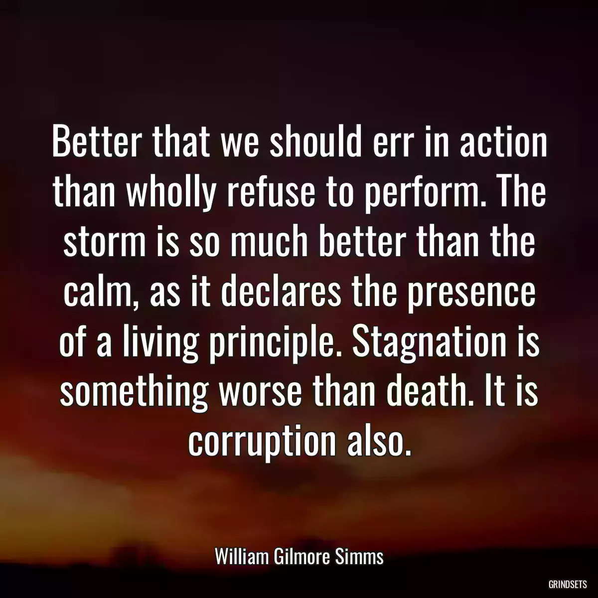 Better that we should err in action than wholly refuse to perform. The storm is so much better than the calm, as it declares the presence of a living principle. Stagnation is something worse than death. It is corruption also.