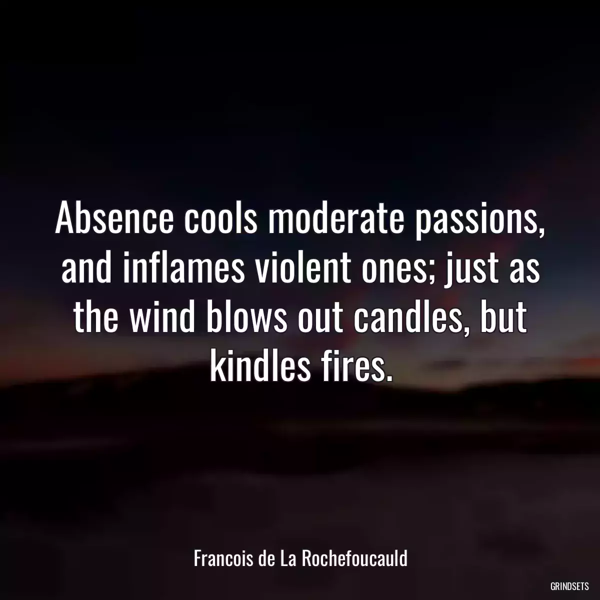 Absence cools moderate passions, and inflames violent ones; just as the wind blows out candles, but kindles fires.