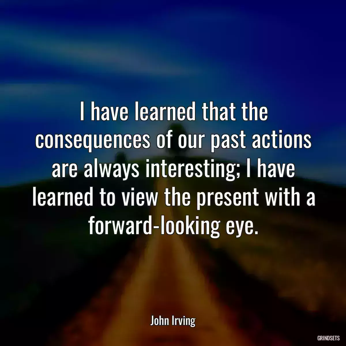 I have learned that the consequences of our past actions are always interesting; I have learned to view the present with a forward-looking eye.