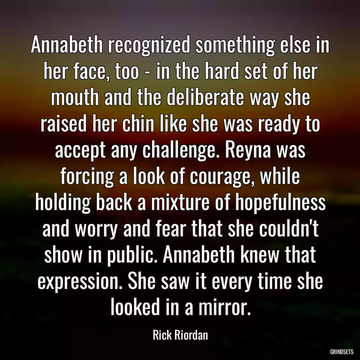 Annabeth recognized something else in her face, too - in the hard set of her mouth and the deliberate way she raised her chin like she was ready to accept any challenge. Reyna was forcing a look of courage, while holding back a mixture of hopefulness and worry and fear that she couldn\'t show in public. Annabeth knew that expression. She saw it every time she looked in a mirror.