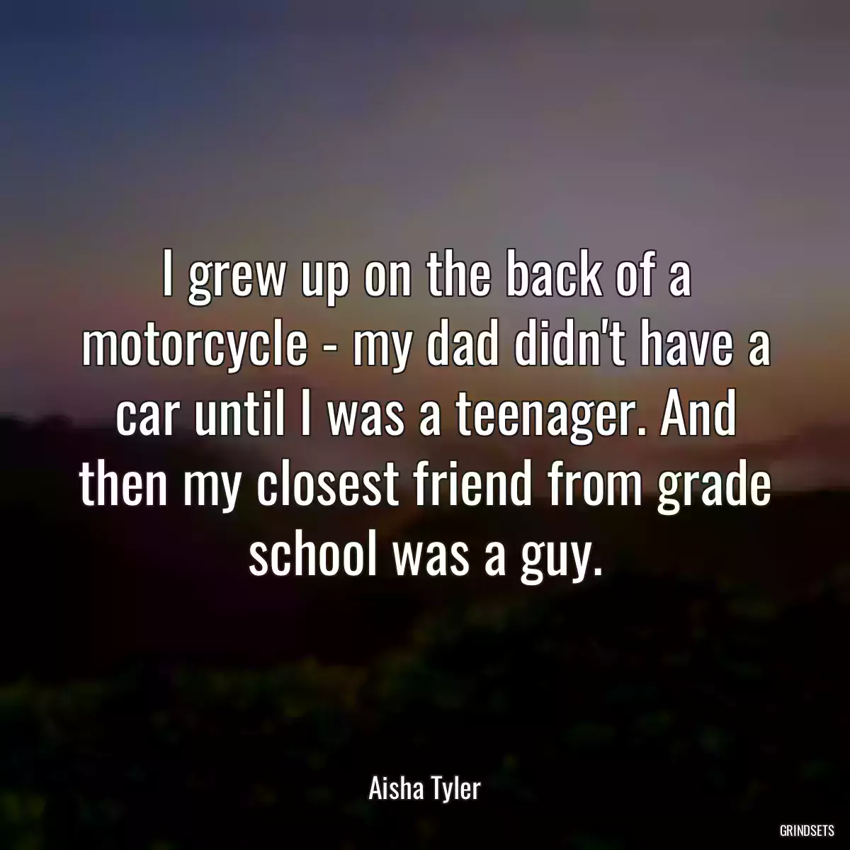 I grew up on the back of a motorcycle - my dad didn\'t have a car until I was a teenager. And then my closest friend from grade school was a guy.