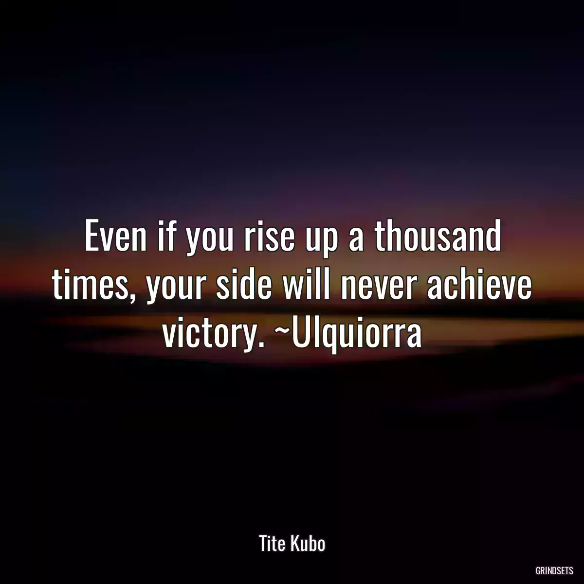 Even if you rise up a thousand times, your side will never achieve victory. ~Ulquiorra