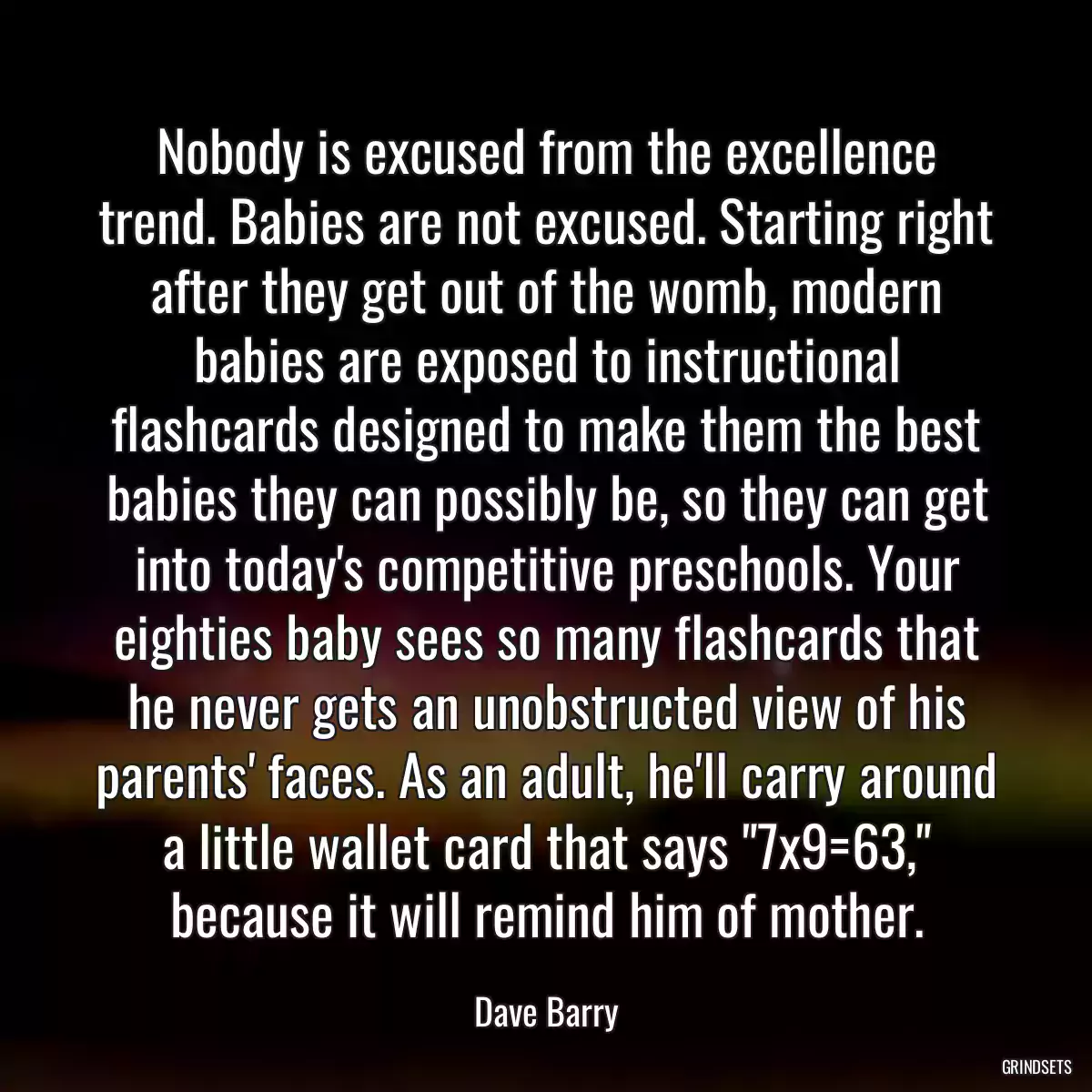 Nobody is excused from the excellence trend. Babies are not excused. Starting right after they get out of the womb, modern babies are exposed to instructional flashcards designed to make them the best babies they can possibly be, so they can get into today\'s competitive preschools. Your eighties baby sees so many flashcards that he never gets an unobstructed view of his parents\' faces. As an adult, he\'ll carry around a little wallet card that says \