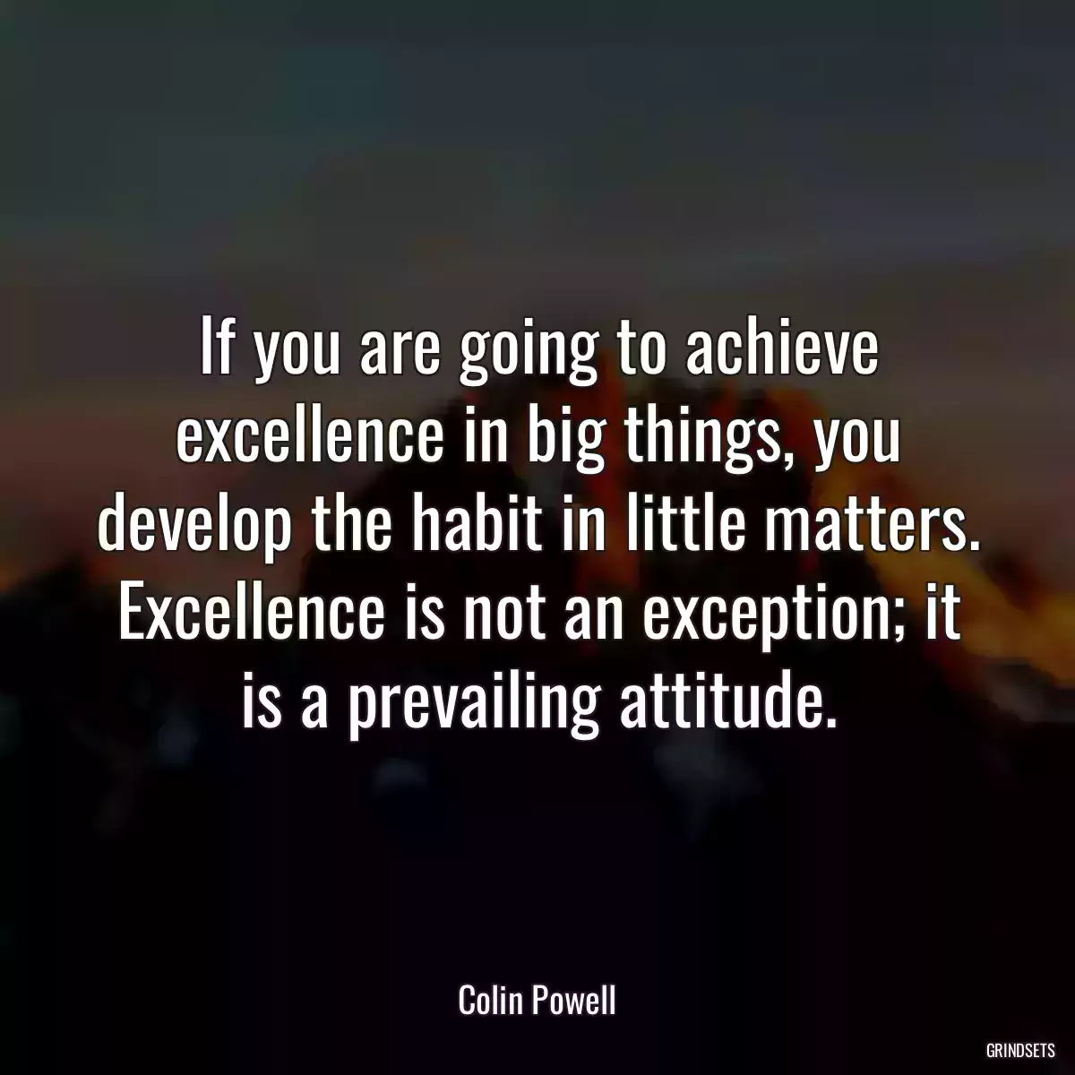 If you are going to achieve excellence in big things, you develop the habit in little matters. Excellence is not an exception; it is a prevailing attitude.