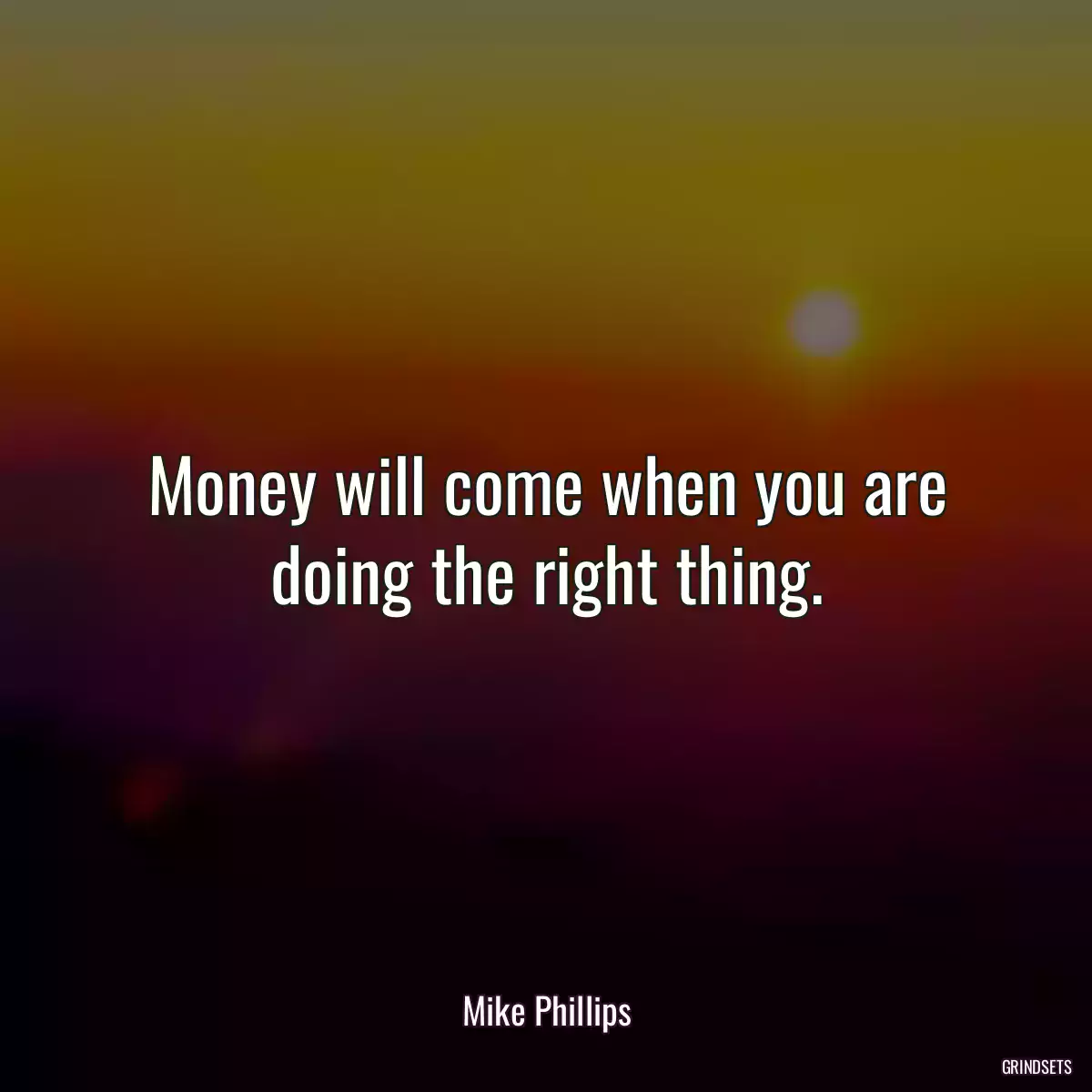 Money will come when you are doing the right thing.