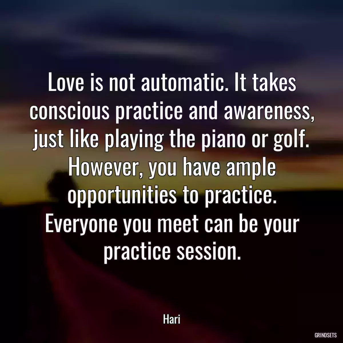 Love is not automatic. It takes conscious practice and awareness, just like playing the piano or golf. However, you have ample opportunities to practice. Everyone you meet can be your practice session.