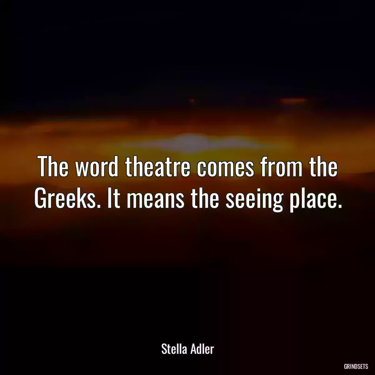 The word theatre comes from the Greeks. It means the seeing place.