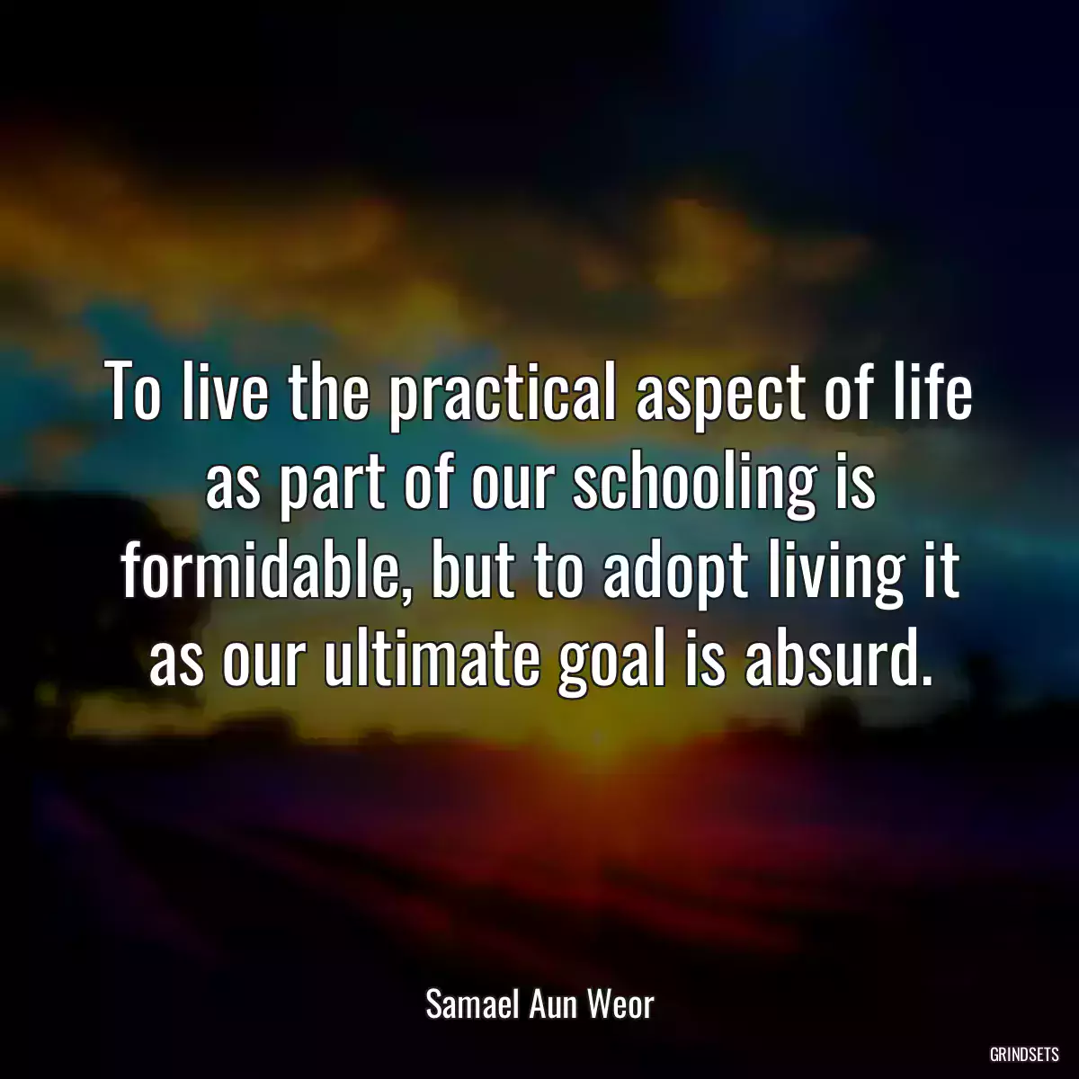 To live the practical aspect of life as part of our schooling is formidable, but to adopt living it as our ultimate goal is absurd.