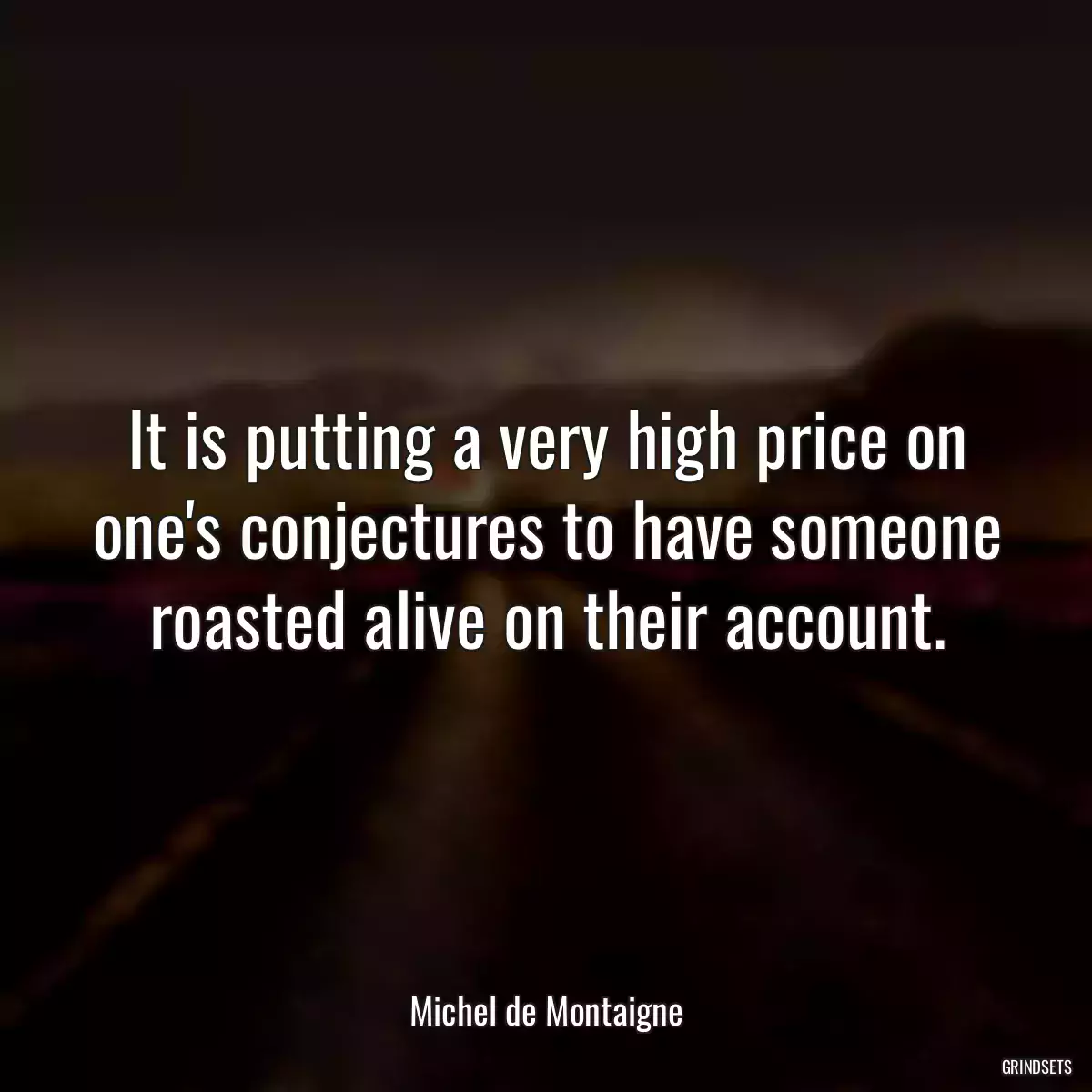 It is putting a very high price on one\'s conjectures to have someone roasted alive on their account.