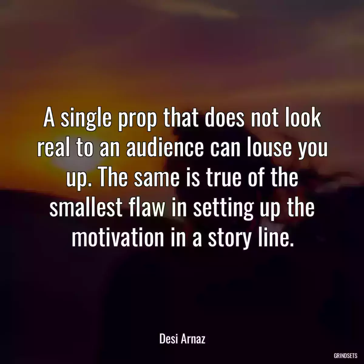 A single prop that does not look real to an audience can louse you up. The same is true of the smallest flaw in setting up the motivation in a story line.