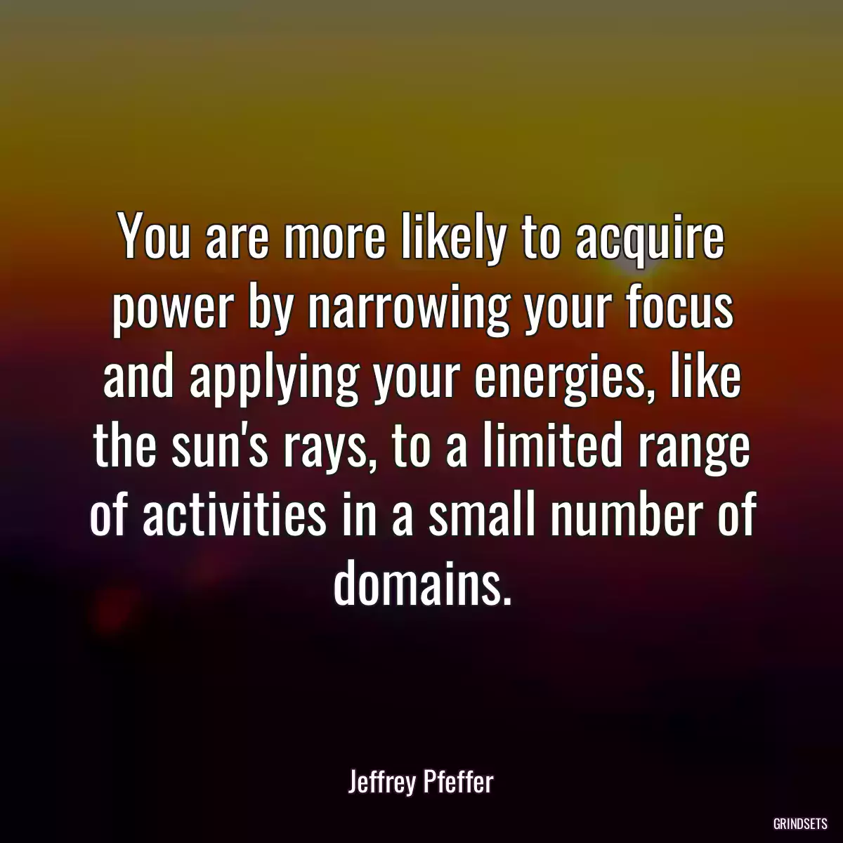 You are more likely to acquire power by narrowing your focus and applying your energies, like the sun\'s rays, to a limited range of activities in a small number of domains.