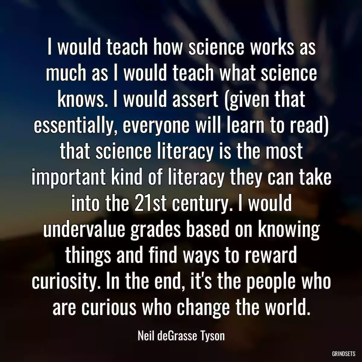 I would teach how science works as much as I would teach what science knows. I would assert (given that essentially, everyone will learn to read) that science literacy is the most important kind of literacy they can take into the 21st century. I would undervalue grades based on knowing things and find ways to reward curiosity. In the end, it\'s the people who are curious who change the world.