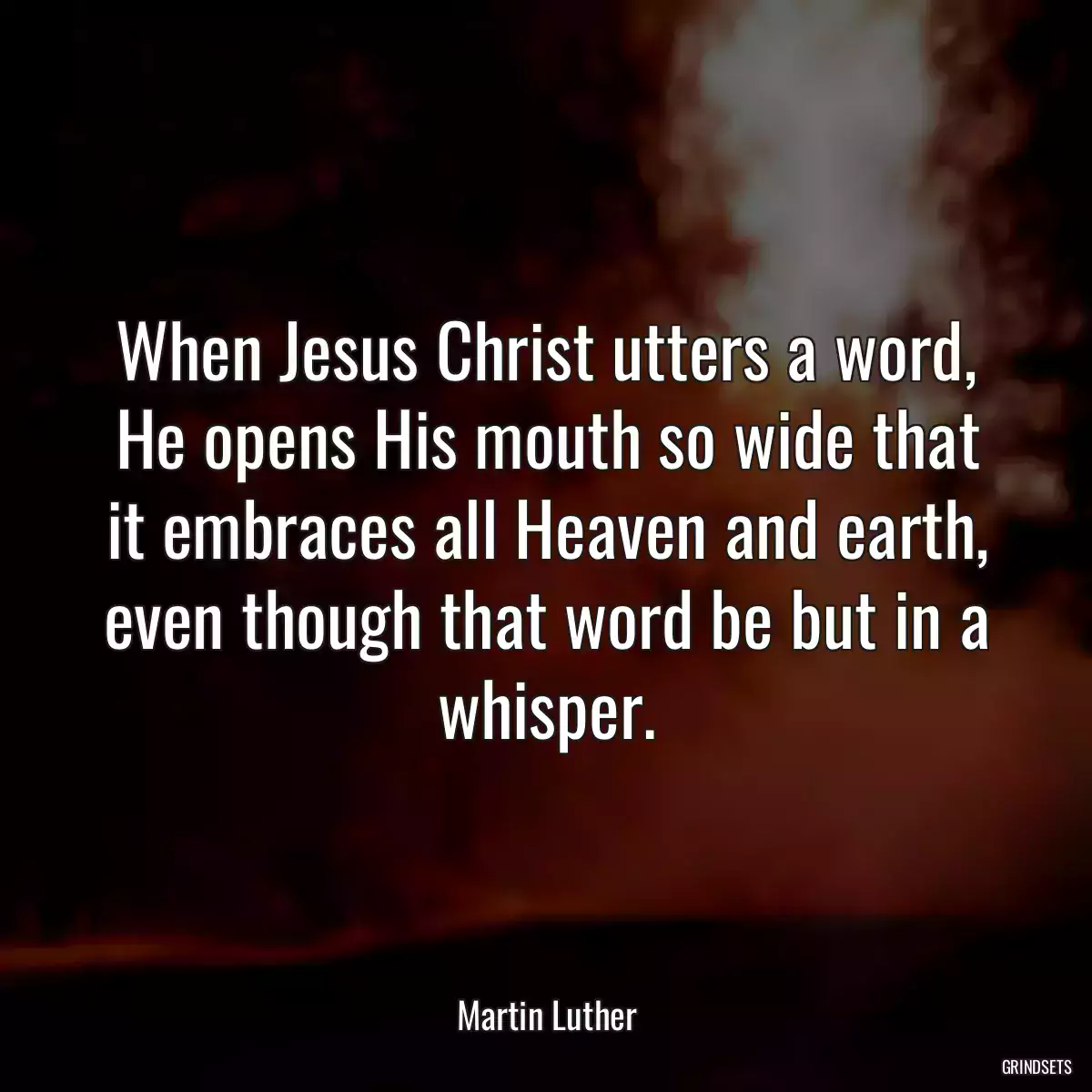 When Jesus Christ utters a word, He opens His mouth so wide that it embraces all Heaven and earth, even though that word be but in a whisper.