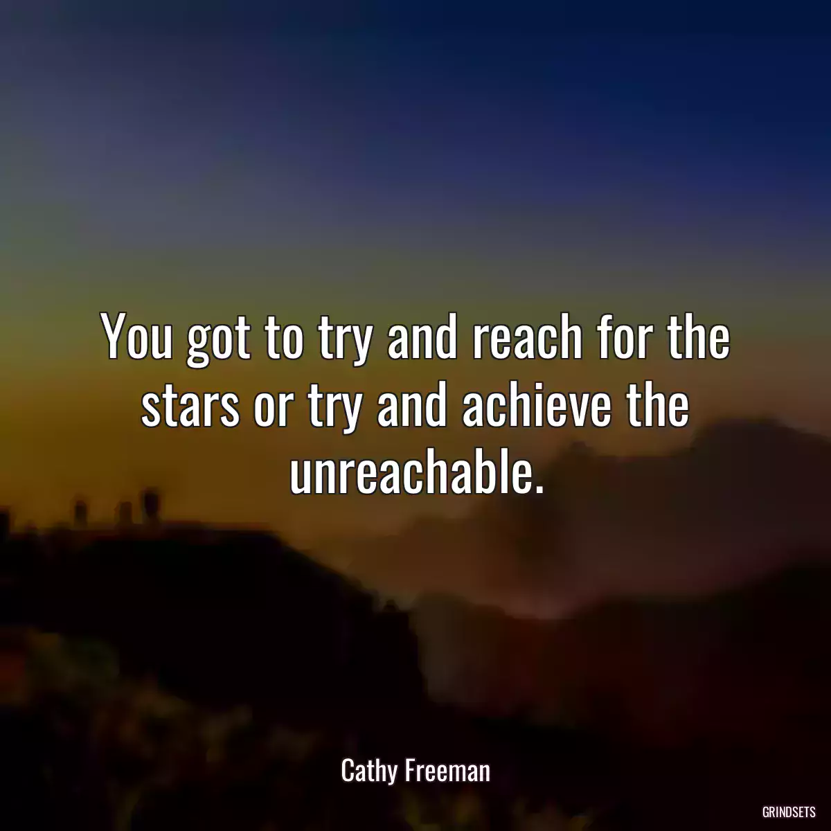 You got to try and reach for the stars or try and achieve the unreachable.