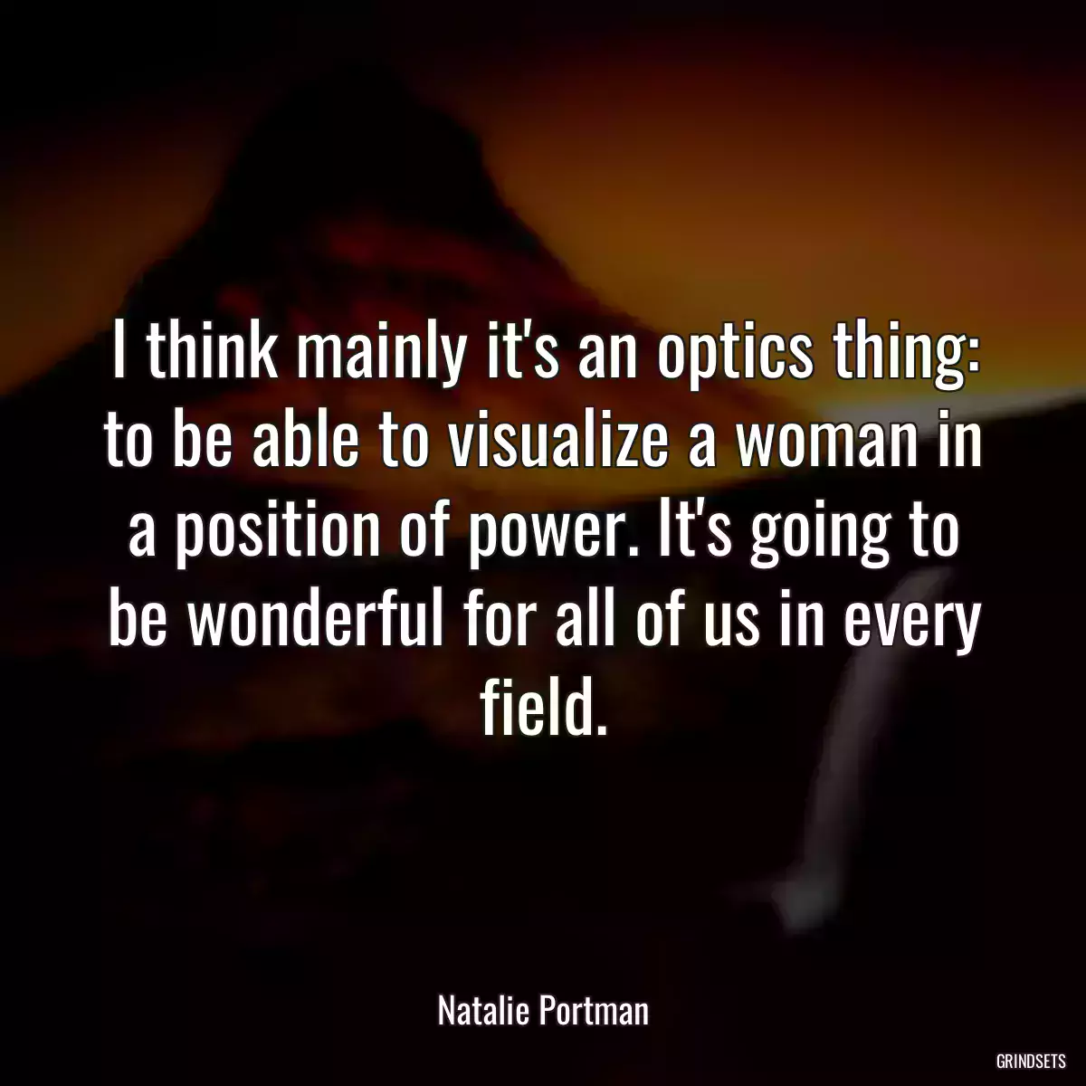 I think mainly it\'s an optics thing: to be able to visualize a woman in a position of power. It\'s going to be wonderful for all of us in every field.