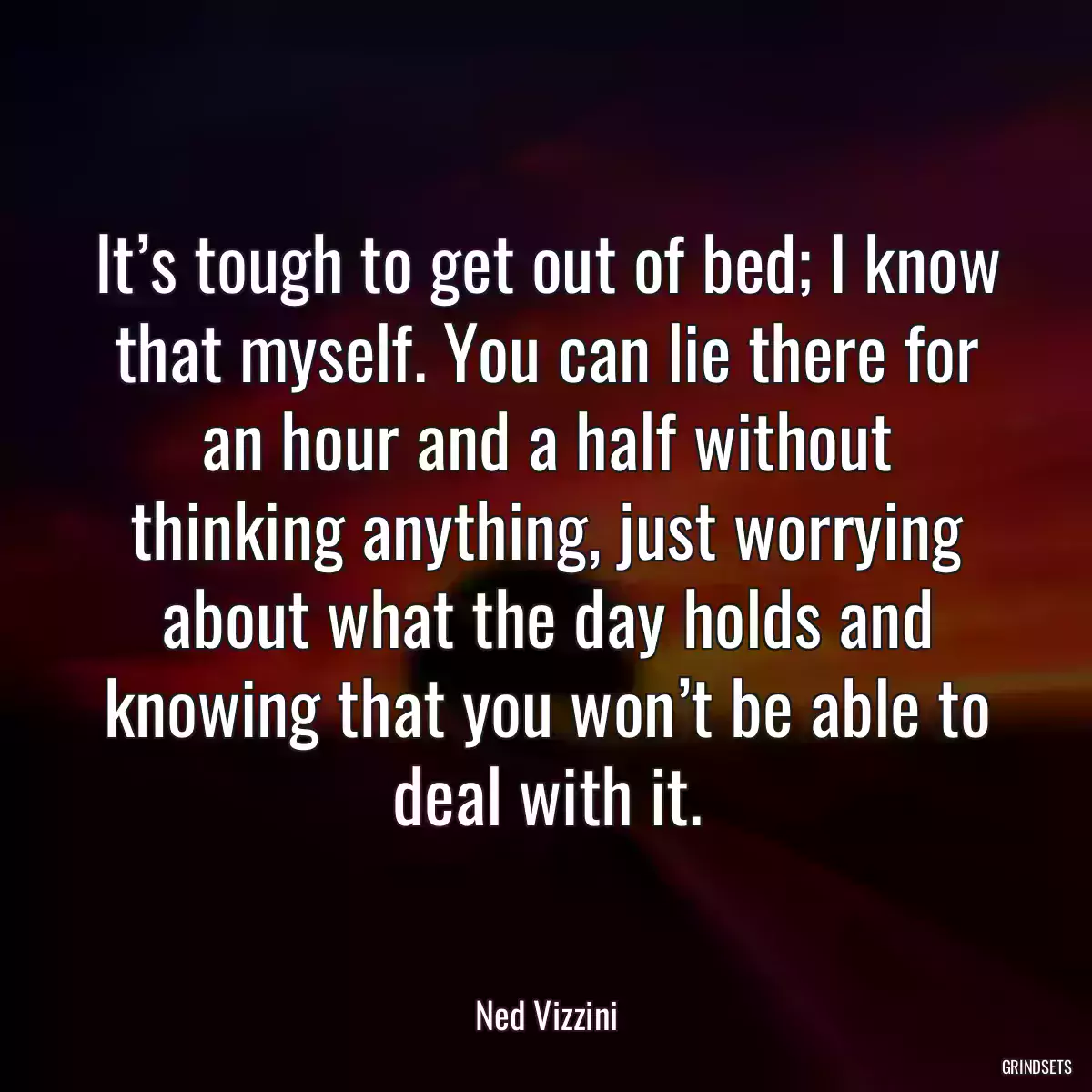 It’s tough to get out of bed; I know that myself. You can lie there for an hour and a half without thinking anything, just worrying about what the day holds and knowing that you won’t be able to deal with it.