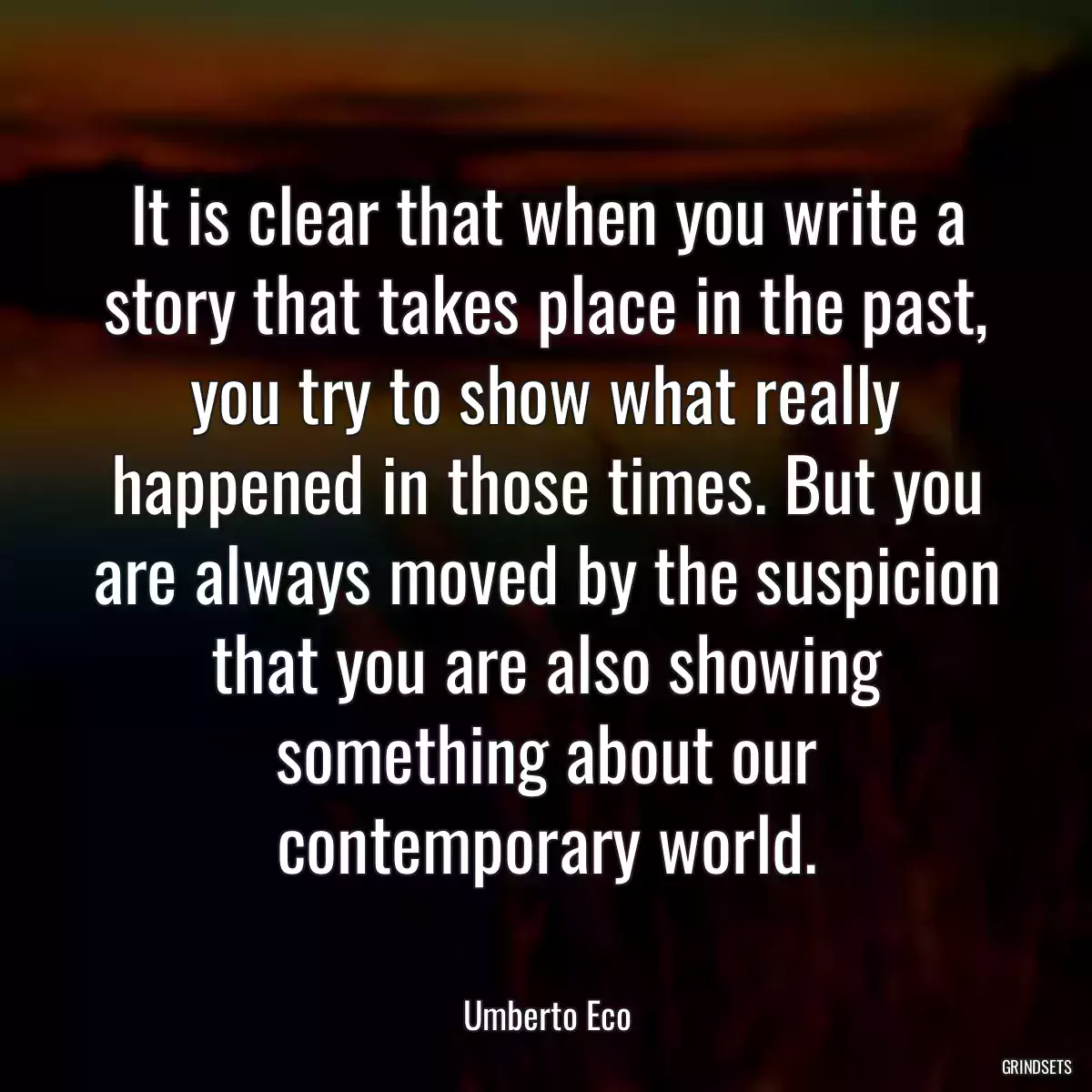 It is clear that when you write a story that takes place in the past, you try to show what really happened in those times. But you are always moved by the suspicion that you are also showing something about our contemporary world.