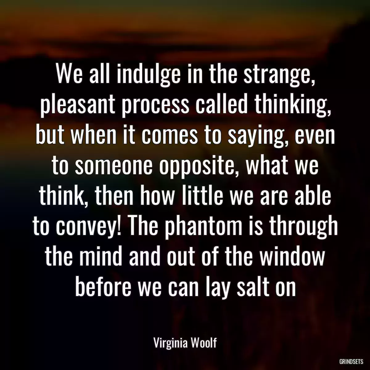 We all indulge in the strange, pleasant process called thinking, but when it comes to saying, even to someone opposite, what we think, then how little we are able to convey! The phantom is through the mind and out of the window before we can lay salt on