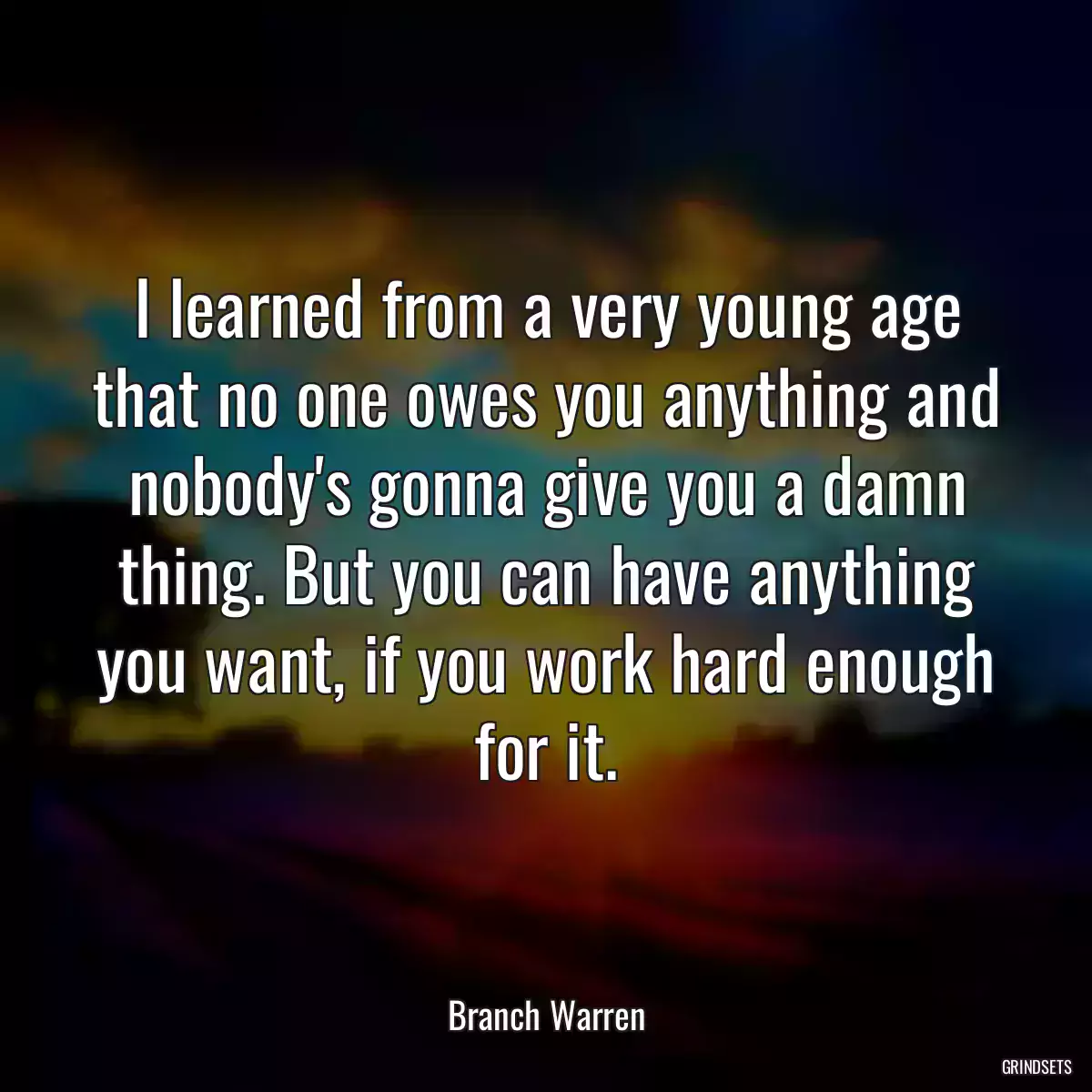 I learned from a very young age that no one owes you anything and nobody\'s gonna give you a damn thing. But you can have anything you want, if you work hard enough for it.