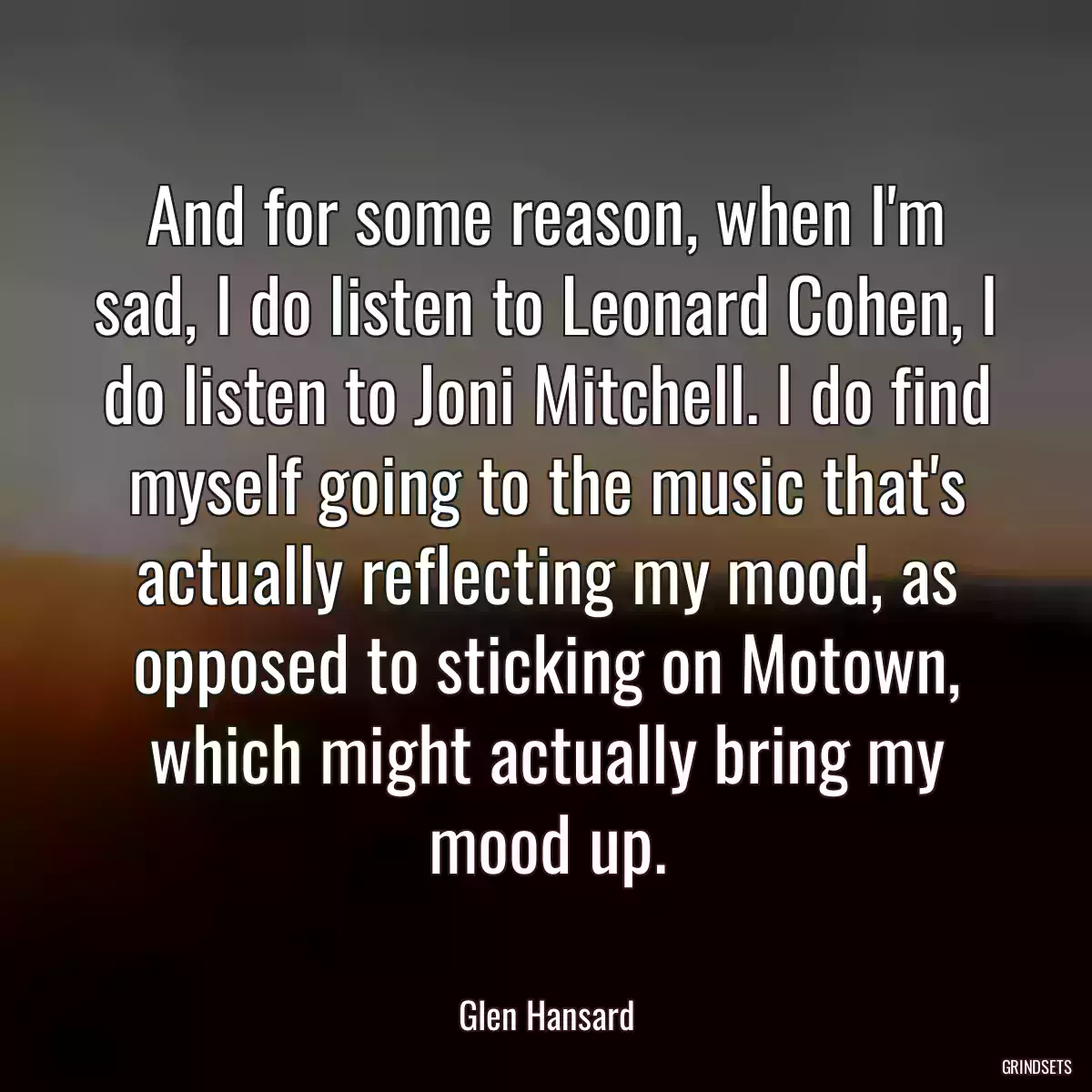 And for some reason, when I\'m sad, I do listen to Leonard Cohen, I do listen to Joni Mitchell. I do find myself going to the music that\'s actually reflecting my mood, as opposed to sticking on Motown, which might actually bring my mood up.