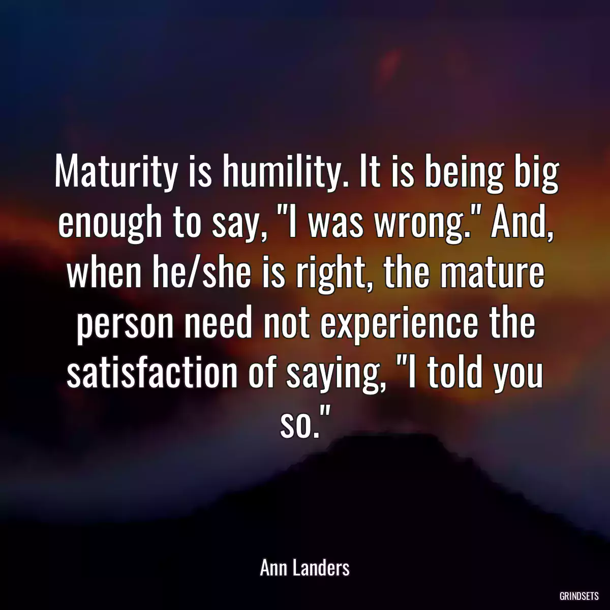 Maturity is humility. It is being big enough to say, \