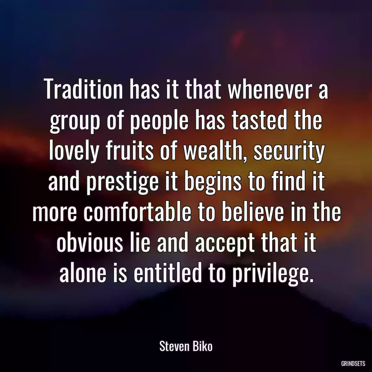 Tradition has it that whenever a group of people has tasted the lovely fruits of wealth, security and prestige it begins to find it more comfortable to believe in the obvious lie and accept that it alone is entitled to privilege.