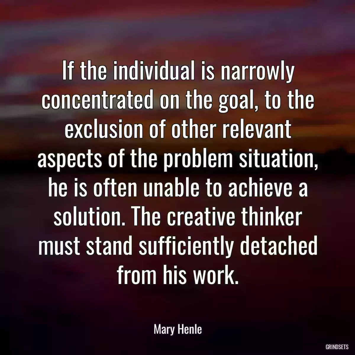 If the individual is narrowly concentrated on the goal, to the exclusion of other relevant aspects of the problem situation, he is often unable to achieve a solution. The creative thinker must stand sufficiently detached from his work.