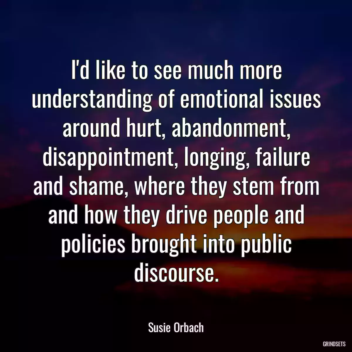 I\'d like to see much more understanding of emotional issues around hurt, abandonment, disappointment, longing, failure and shame, where they stem from and how they drive people and policies brought into public discourse.