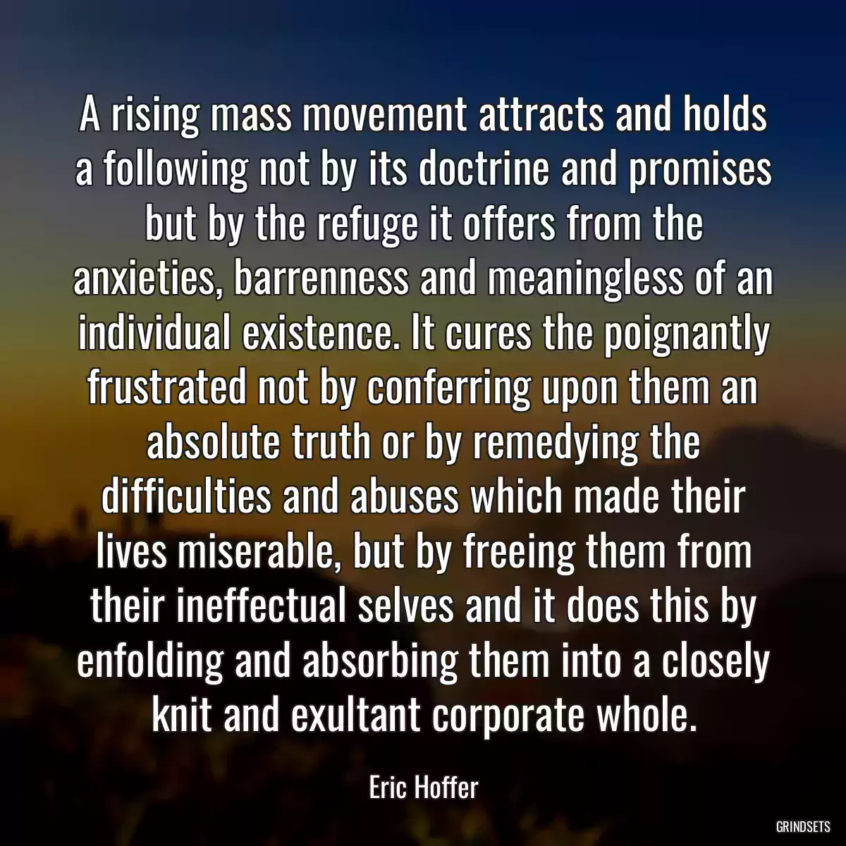 A rising mass movement attracts and holds a following not by its doctrine and promises but by the refuge it offers from the anxieties, barrenness and meaningless of an individual existence. It cures the poignantly frustrated not by conferring upon them an absolute truth or by remedying the difficulties and abuses which made their lives miserable, but by freeing them from their ineffectual selves and it does this by enfolding and absorbing them into a closely knit and exultant corporate whole.