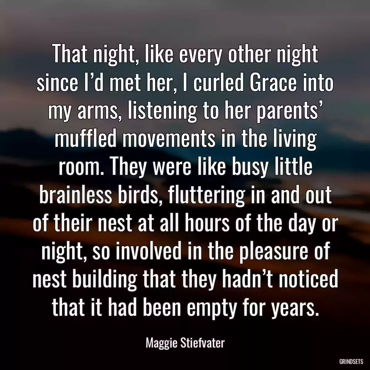 That night, like every other night since I’d met her, I curled Grace into my arms, listening to her parents’ muffled movements in the living room. They were like busy little brainless birds, fluttering in and out of their nest at all hours of the day or night, so involved in the pleasure of nest building that they hadn’t noticed that it had been empty for years.