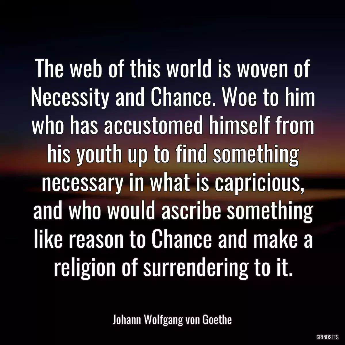 The web of this world is woven of Necessity and Chance. Woe to him who has accustomed himself from his youth up to find something necessary in what is capricious, and who would ascribe something like reason to Chance and make a religion of surrendering to it.