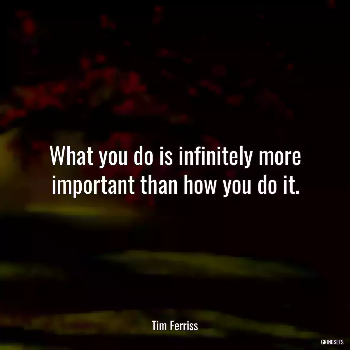 What you do is infinitely more important than how you do it.