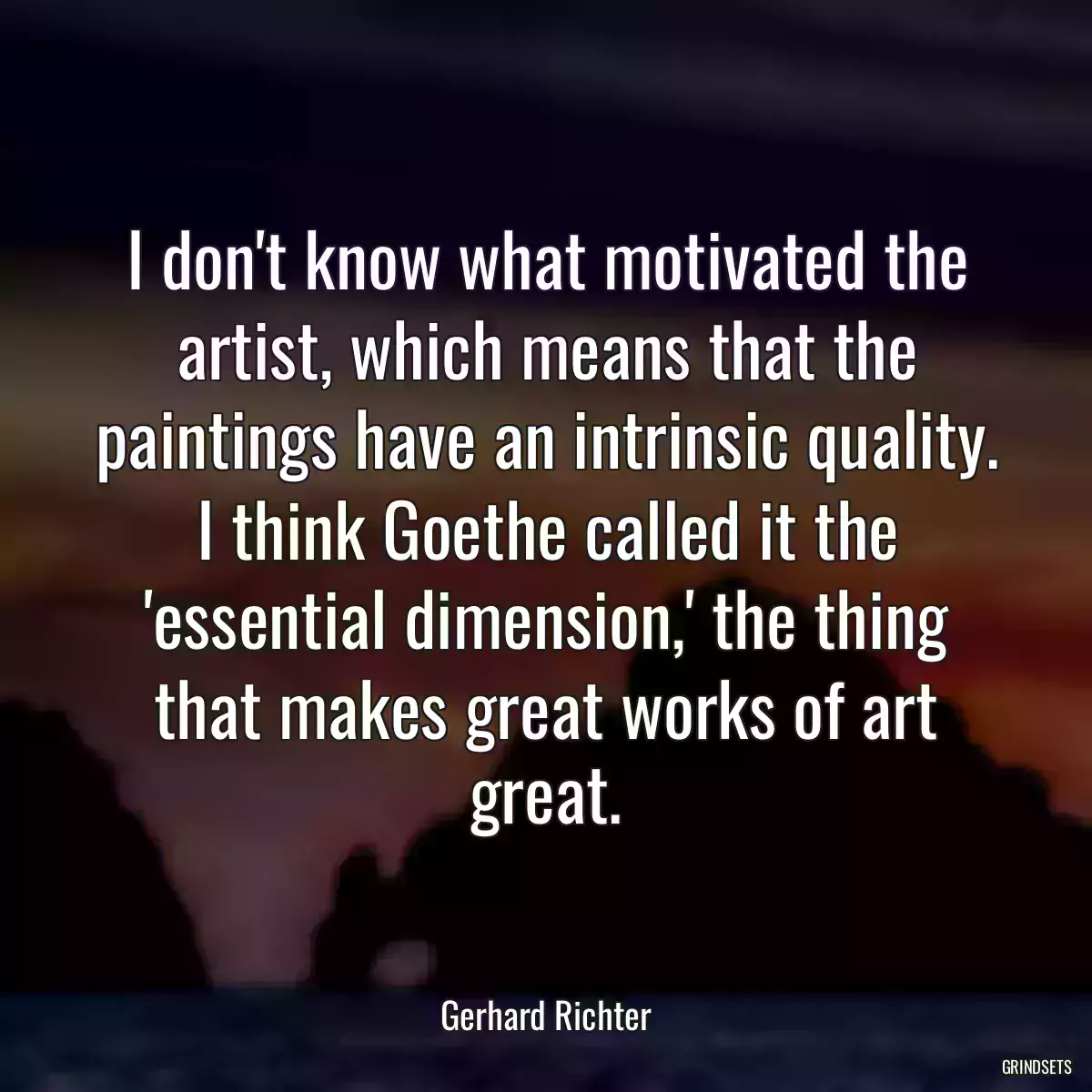 I don\'t know what motivated the artist, which means that the paintings have an intrinsic quality. I think Goethe called it the \'essential dimension,\' the thing that makes great works of art great.