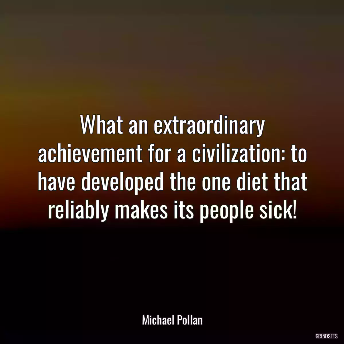 What an extraordinary achievement for a civilization: to have developed the one diet that reliably makes its people sick!