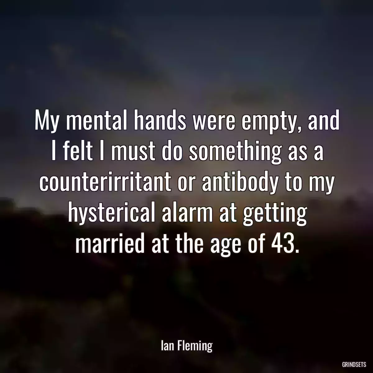 My mental hands were empty, and I felt I must do something as a counterirritant or antibody to my hysterical alarm at getting married at the age of 43.