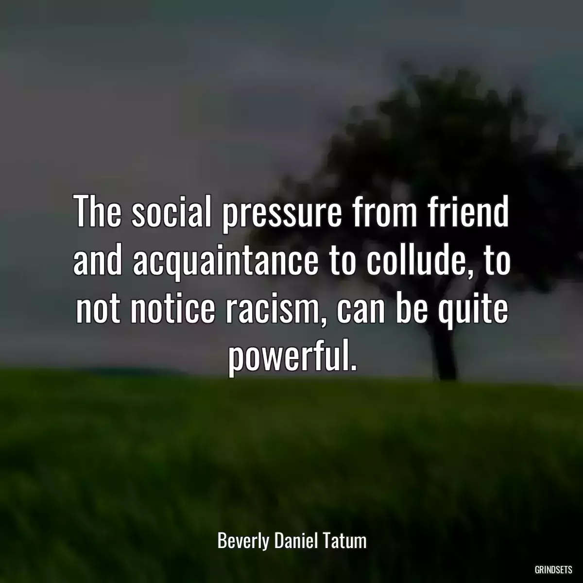 The social pressure from friend and acquaintance to collude, to not notice racism, can be quite powerful.