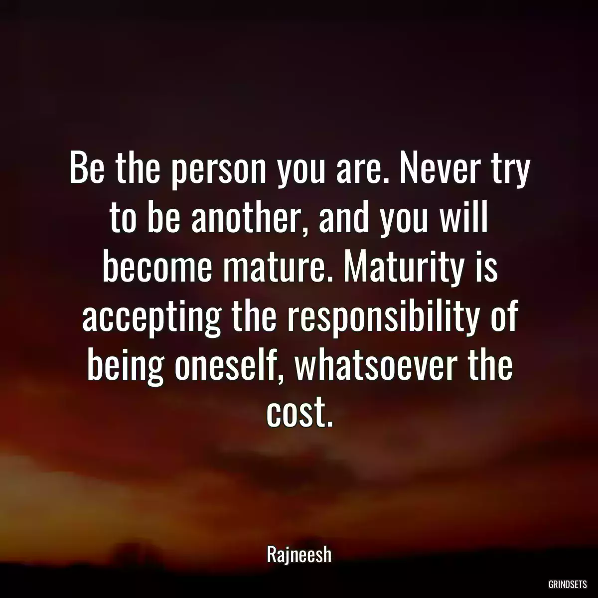 Be the person you are. Never try to be another, and you will become mature. Maturity is accepting the responsibility of being oneself, whatsoever the cost.